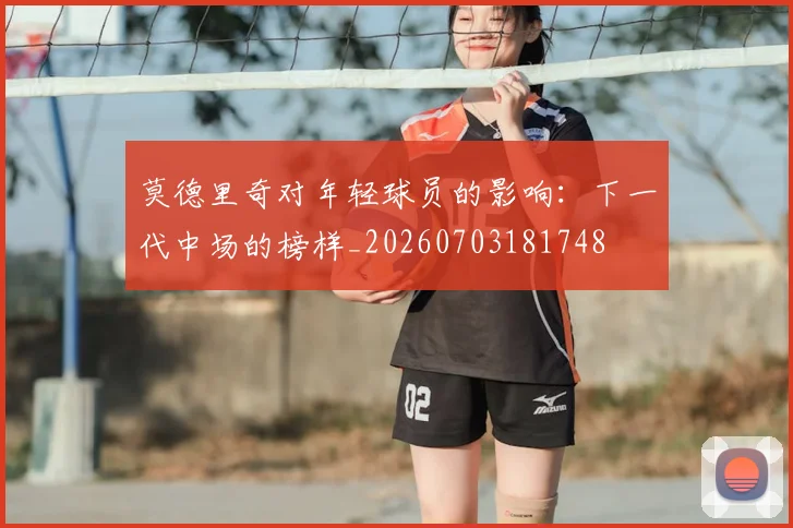 莫德里奇对年轻球员的影响：下一代中场的榜样_20260703181748