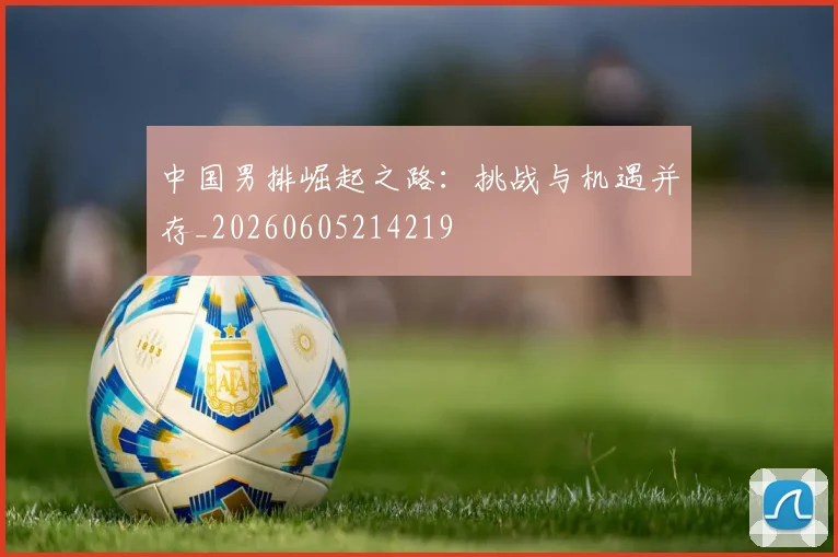 中国男排崛起之路：挑战与机遇并存_20260605214219