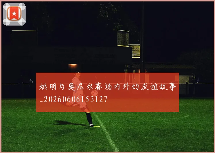 姚明与奥尼尔赛场内外的友谊故事_20260606153127