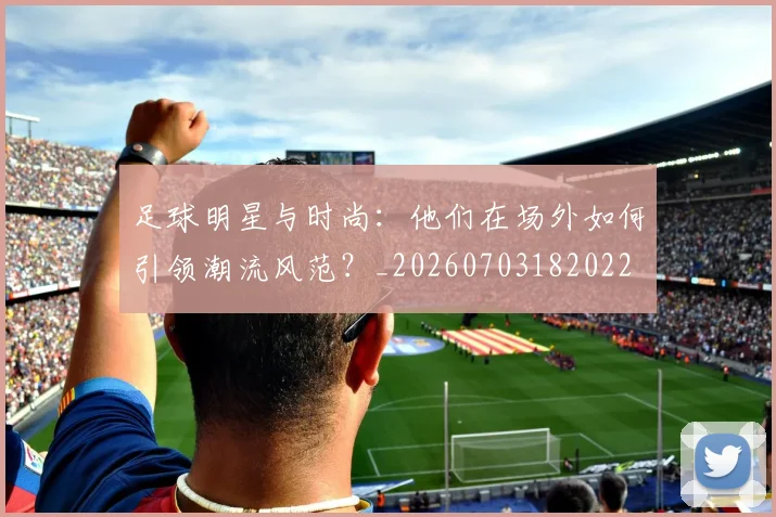足球明星与时尚：他们在场外如何引领潮流风范？_20260703182022