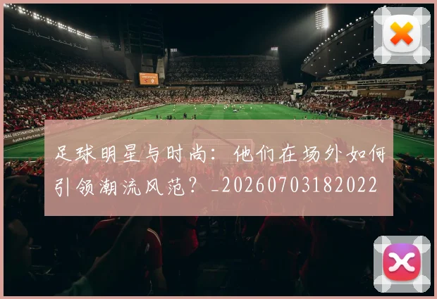 足球明星与时尚：他们在场外如何引领潮流风范？_20260703182022
